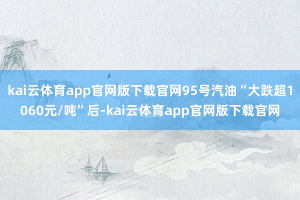 kai云体育app官网版下载官网95号汽油“大跌超1060元/吨”后-kai云体育app官网版下载官网