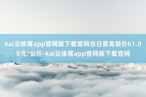 kai云体育app官网版下载官网当日最高报价61.00元/公斤-kai云体育app官网版下载官网