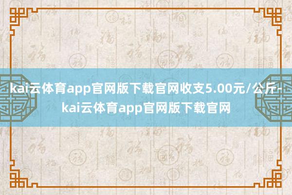 kai云体育app官网版下载官网收支5.00元/公斤-kai云体育app官网版下载官网