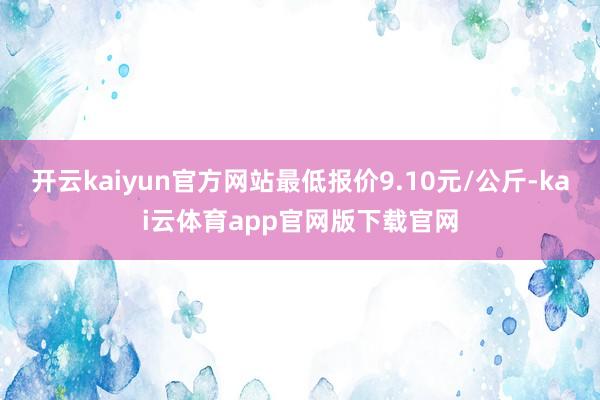 开云kaiyun官方网站最低报价9.10元/公斤-kai云体育app官网版下载官网