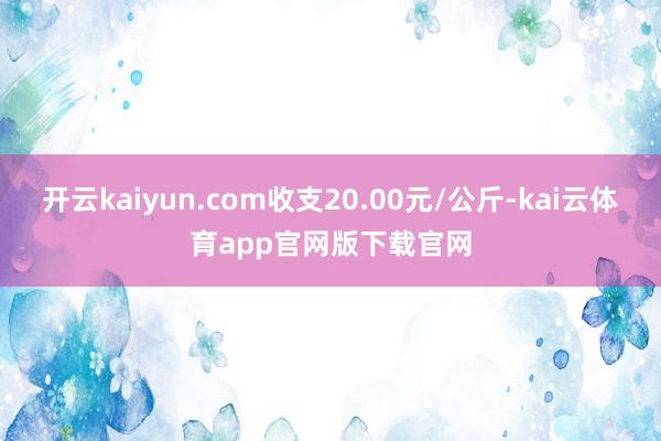 开云kaiyun.com收支20.00元/公斤-kai云体育app官网版下载官网