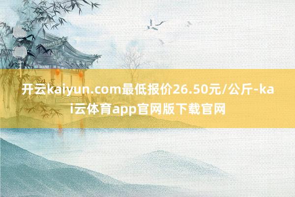 开云kaiyun.com最低报价26.50元/公斤-kai云体育app官网版下载官网