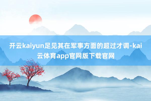 开云kaiyun足见其在军事方面的超过才调-kai云体育app官网版下载官网