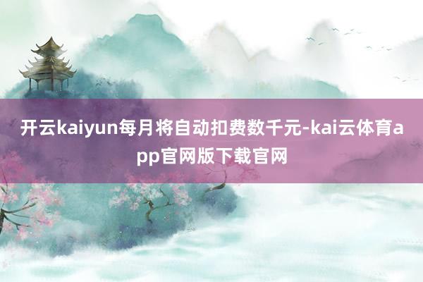 开云kaiyun每月将自动扣费数千元-kai云体育app官网版下载官网