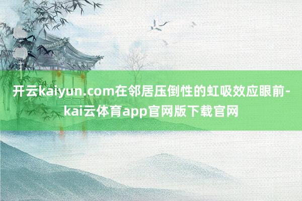 开云kaiyun.com在邻居压倒性的虹吸效应眼前-kai云体育app官网版下载官网