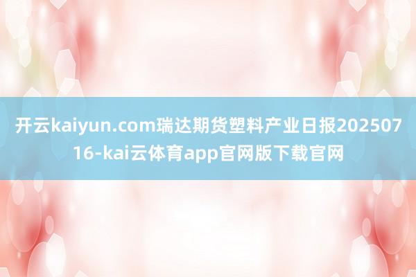 开云kaiyun.com瑞达期货塑料产业日报20250716-kai云体育app官网版下载官网