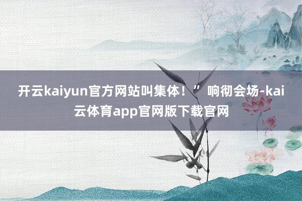 开云kaiyun官方网站叫集体！” 响彻会场-kai云体育app官网版下载官网