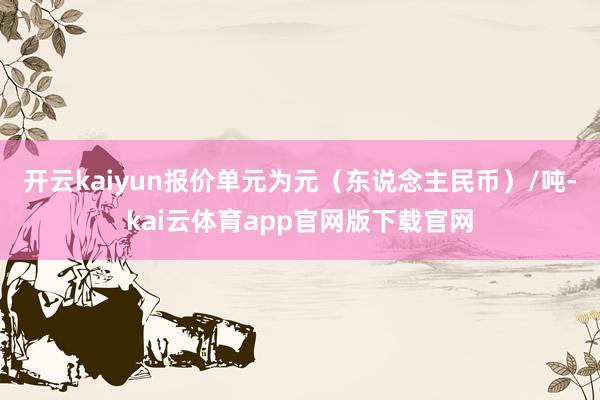开云kaiyun报价单元为元(东说念主民币)/吨-kai云体育app官网版下载官网