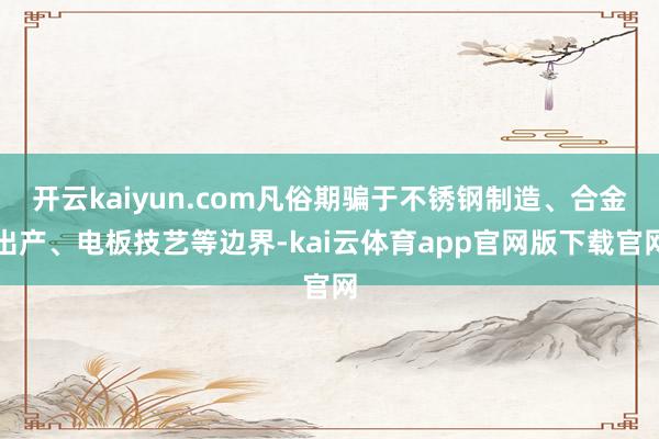 开云kaiyun.com凡俗期骗于不锈钢制造、合金出产、电板技艺等边界-kai云体育app官网版下载官网