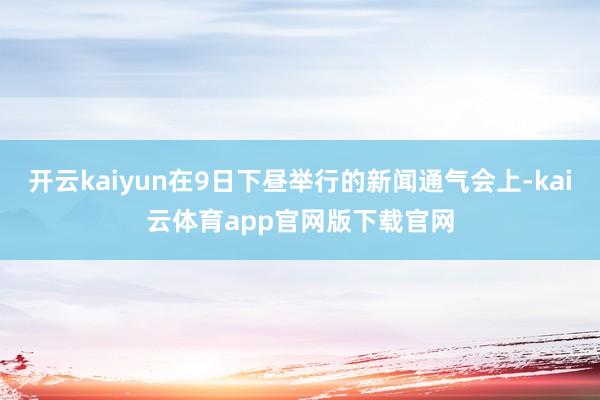 开云kaiyun在9日下昼举行的新闻通气会上-kai云体育app官网版下载官网