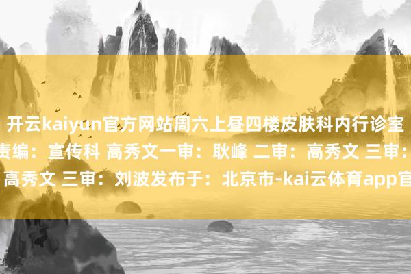 开云kaiyun官方网站周六上昼四楼皮肤科内行诊室 供稿:门诊部 邓晓琳 责编:宣传科 高秀文一审:耿峰 二审:高秀文 三审:刘波发布于:北京市-kai云体育app官网版下载官网