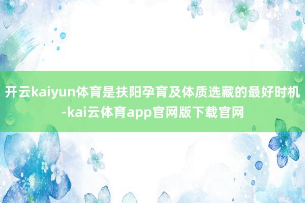 开云kaiyun体育是扶阳孕育及体质选藏的最好时机-kai云体育app官网版下载官网