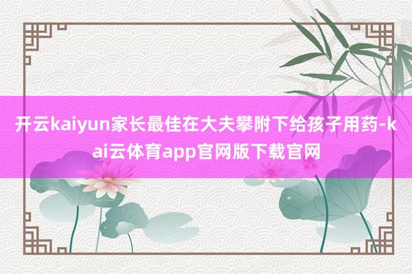 开云kaiyun家长最佳在大夫攀附下给孩子用药-kai云体育app官网版下载官网