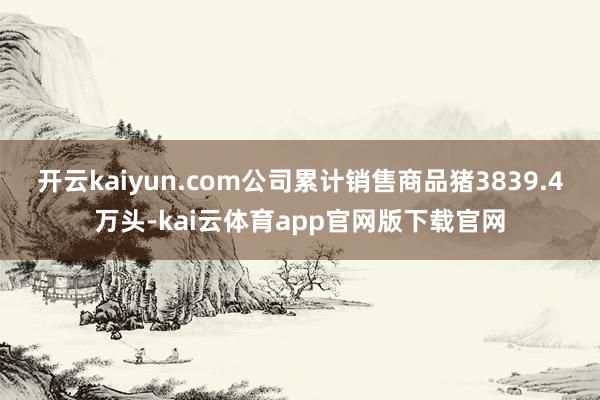 开云kaiyun.com公司累计销售商品猪3839.4万头-kai云体育app官网版下载官网