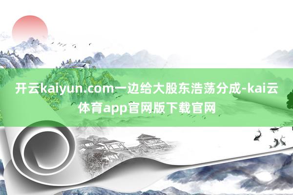 开云kaiyun.com一边给大股东浩荡分成-kai云体育app官网版下载官网