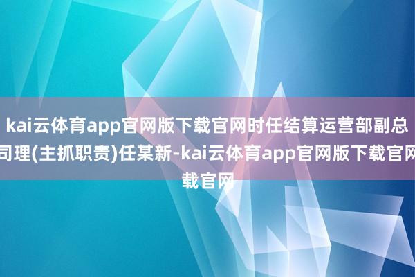 kai云体育app官网版下载官网时任结算运营部副总司理(主抓职责)任某新-kai云体育app官网版下载官网