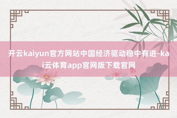 开云kaiyun官方网站中国经济驱动稳中有进-kai云体育app官网版下载官网