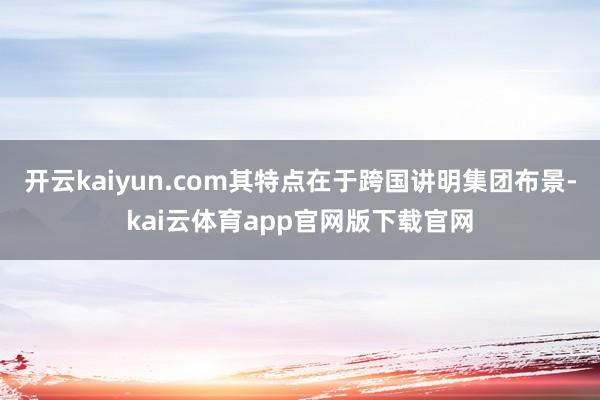 开云kaiyun.com其特点在于跨国讲明集团布景-kai云体育app官网版下载官网