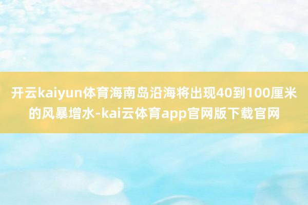 开云kaiyun体育海南岛沿海将出现40到100厘米的风暴增水-kai云体育app官网版下载官网