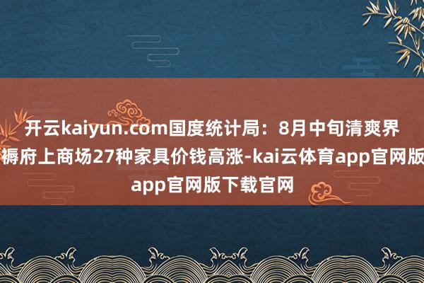 开云kaiyun.com国度统计局：8月中旬清爽界限环节坐褥府上商场27种家具价钱高涨-kai云体育app官网版下载官网