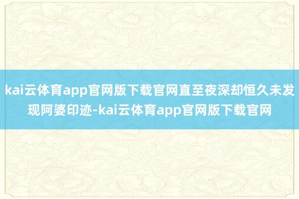 kai云体育app官网版下载官网直至夜深却恒久未发现阿婆印迹-kai云体育app官网版下载官网