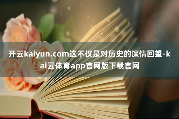 开云kaiyun.com这不仅是对历史的深情回望-kai云体育app官网版下载官网