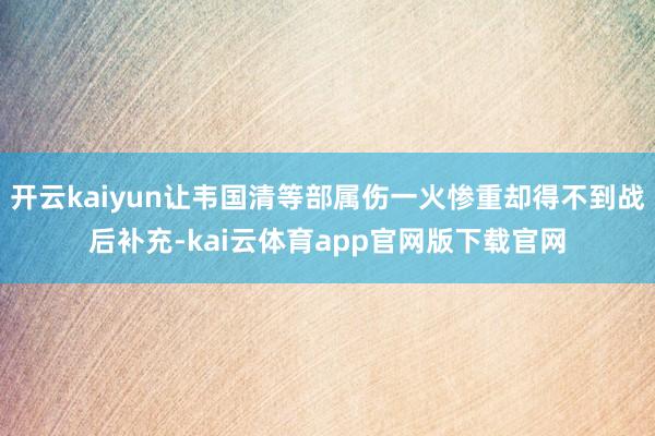 开云kaiyun让韦国清等部属伤一火惨重却得不到战后补充-kai云体育app官网版下载官网