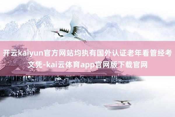 开云kaiyun官方网站均执有国外认证老年看管经考文凭-kai云体育app官网版下载官网