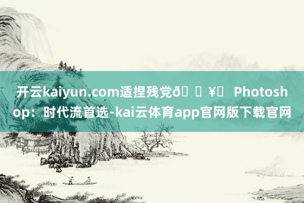 开云kaiyun.com适捏残党🖥️ Photoshop：时代流首选-kai云体育app官网版下载官网
