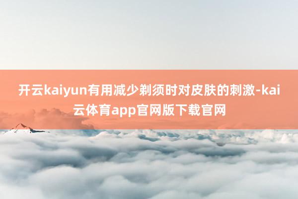 开云kaiyun有用减少剃须时对皮肤的刺激-kai云体育app官网版下载官网
