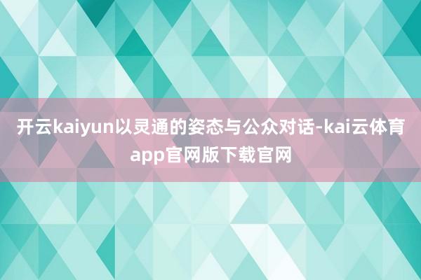 开云kaiyun以灵通的姿态与公众对话-kai云体育app官网版下载官网