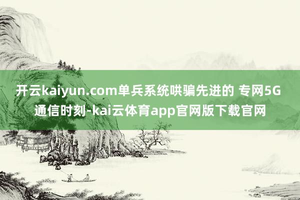 开云kaiyun.com单兵系统哄骗先进的 专网5G 通信时刻-kai云体育app官网版下载官网
