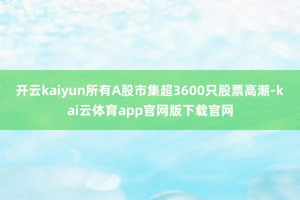 开云kaiyun所有A股市集超3600只股票高潮-kai云体育app官网版下载官网