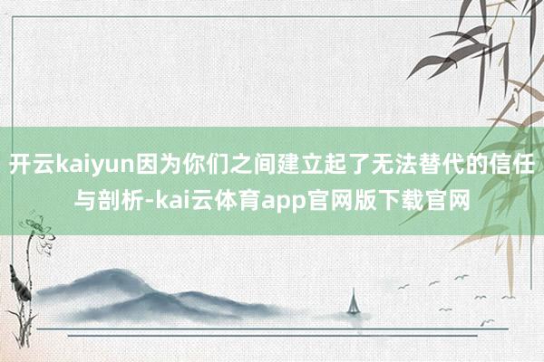 开云kaiyun因为你们之间建立起了无法替代的信任与剖析-kai云体育app官网版下载官网