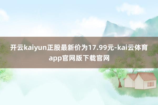 开云kaiyun正股最新价为17.99元-kai云体育app官网版下载官网