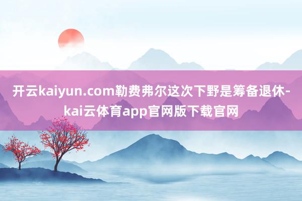开云kaiyun.com勒费弗尔这次下野是筹备退休-kai云体育app官网版下载官网