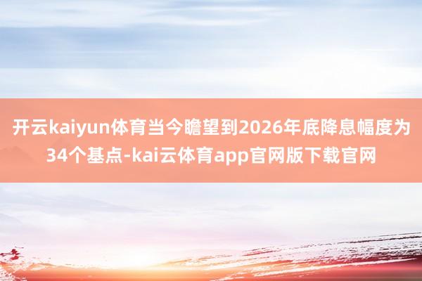 开云kaiyun体育当今瞻望到2026年底降息幅度为34个基点-kai云体育app官网版下载官网