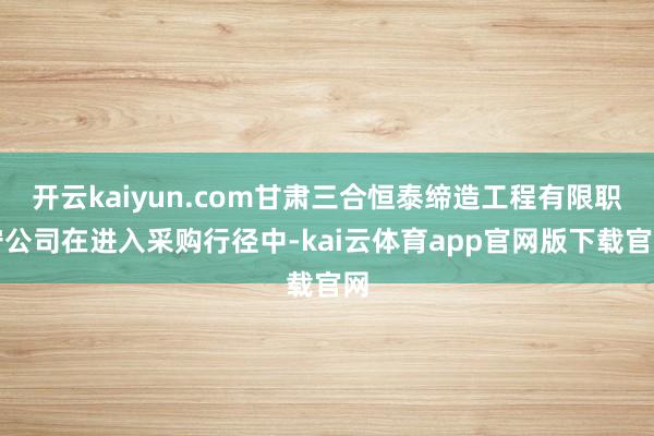 开云kaiyun.com甘肃三合恒泰缔造工程有限职守公司在进入采购行径中-kai云体育app官网版下载官网