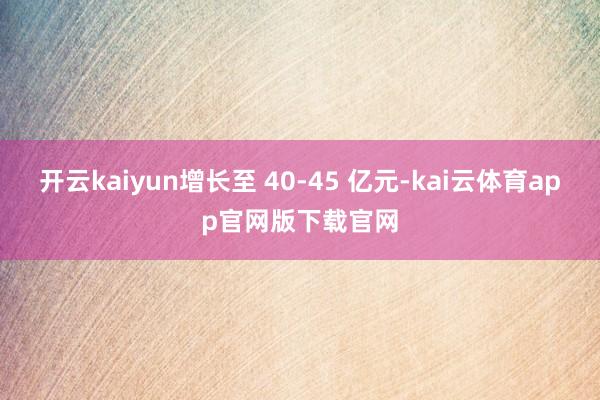 开云kaiyun增长至 40-45 亿元-kai云体育app官网版下载官网