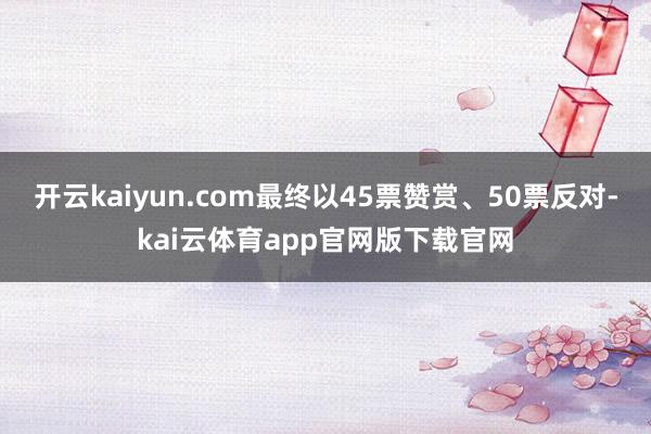 开云kaiyun.com最终以45票赞赏、50票反对-kai云体育app官网版下载官网