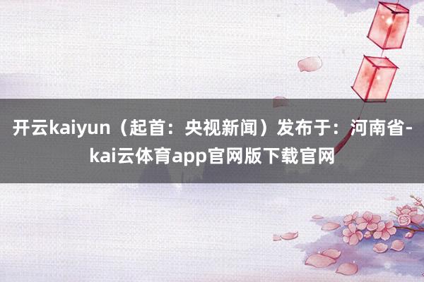 开云kaiyun（起首：央视新闻）发布于：河南省-kai云体育app官网版下载官网