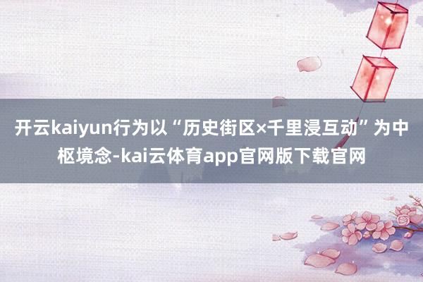 开云kaiyun行为以“历史街区×千里浸互动”为中枢境念-kai云体育app官网版下载官网