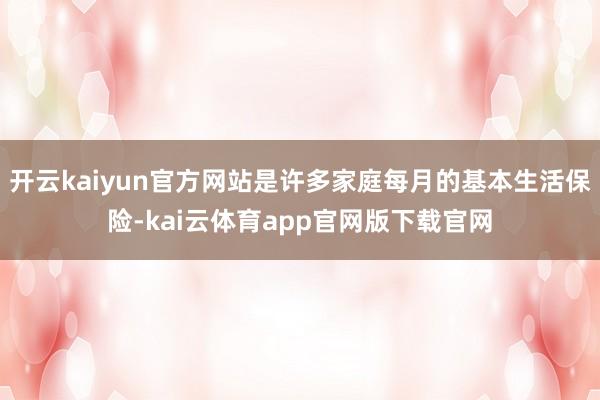 开云kaiyun官方网站是许多家庭每月的基本生活保险-kai云体育app官网版下载官网