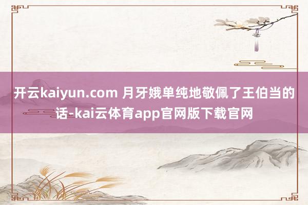 开云kaiyun.com 月牙娥单纯地敬佩了王伯当的话-kai云体育app官网版下载官网