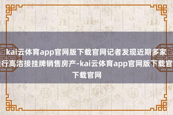 kai云体育app官网版下载官网记者发现近期多家银行高洁接挂牌销售房产-kai云体育app官网版下载官网