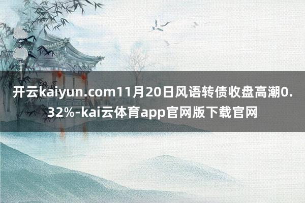 开云kaiyun.com11月20日风语转债收盘高潮0.32%-kai云体育app官网版下载官网