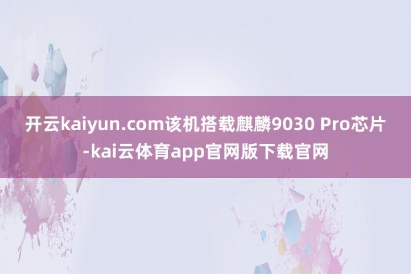 开云kaiyun.com该机搭载麒麟9030 Pro芯片-kai云体育app官网版下载官网