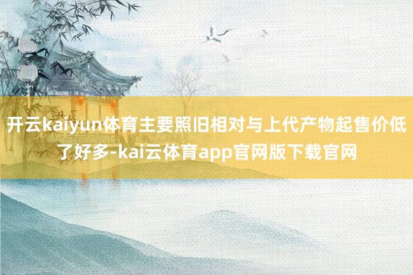 开云kaiyun体育主要照旧相对与上代产物起售价低了好多-kai云体育app官网版下载官网