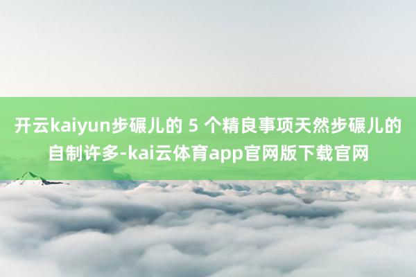 开云kaiyun步碾儿的 5 个精良事项天然步碾儿的自制许多-kai云体育app官网版下载官网