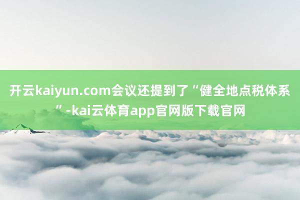 开云kaiyun.com会议还提到了“健全地点税体系”-kai云体育app官网版下载官网